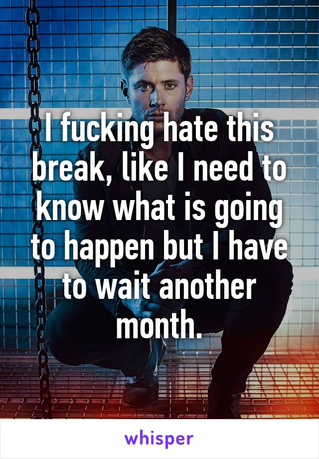 I fucking hate this break, like I need to know what is going to happen but I have to wait another month.