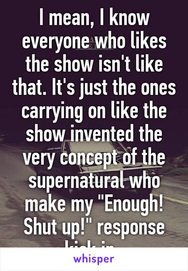 I mean, I know everyone who likes the show isn't like that. It's just the ones carrying on like the show invented the very concept of the supernatural who make my "Enough! Shut up!" response kick in. 