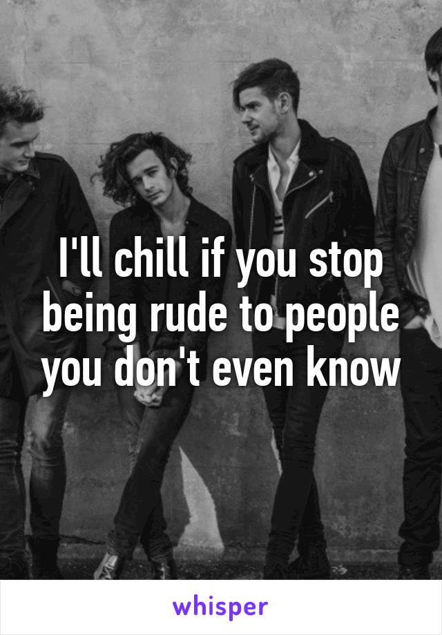 I'll chill if you stop being rude to people you don't even know