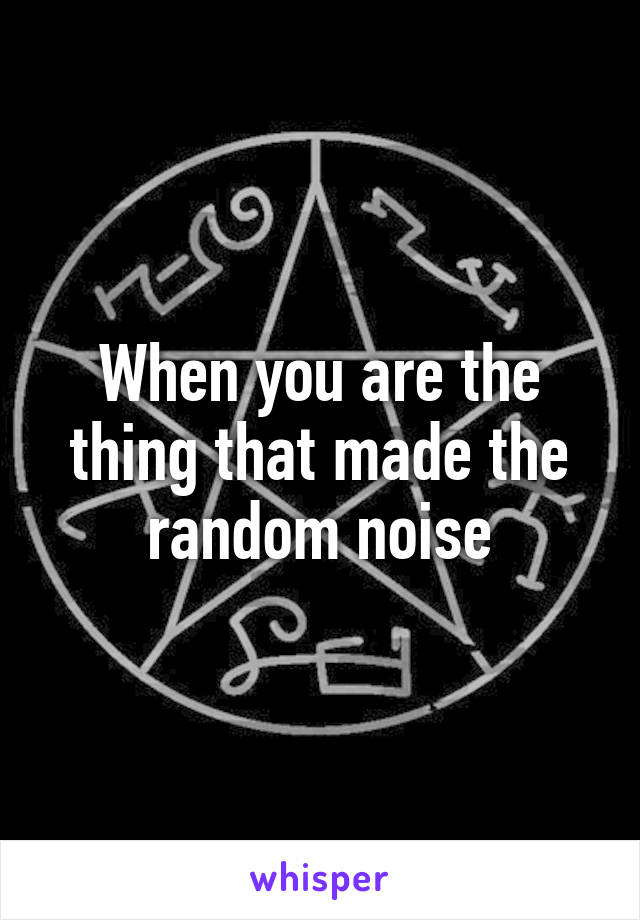 When you are the thing that made the random noise