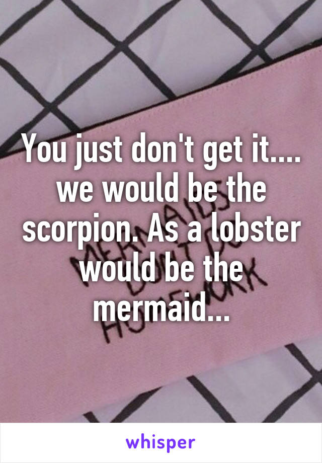 You just don't get it.... we would be the scorpion. As a lobster would be the mermaid...