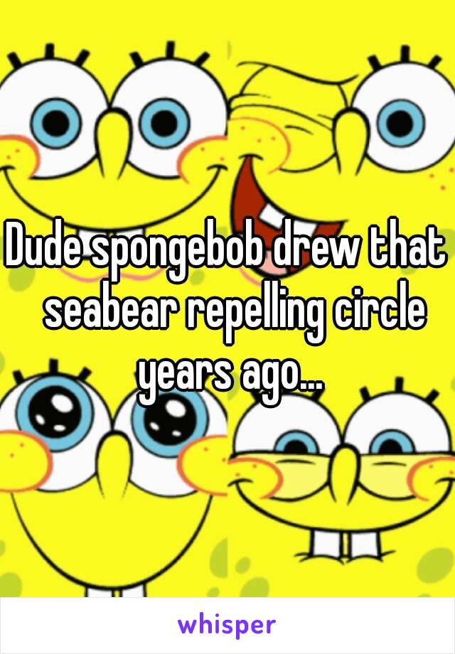 Dude spongebob drew that  seabear repelling circle years ago...