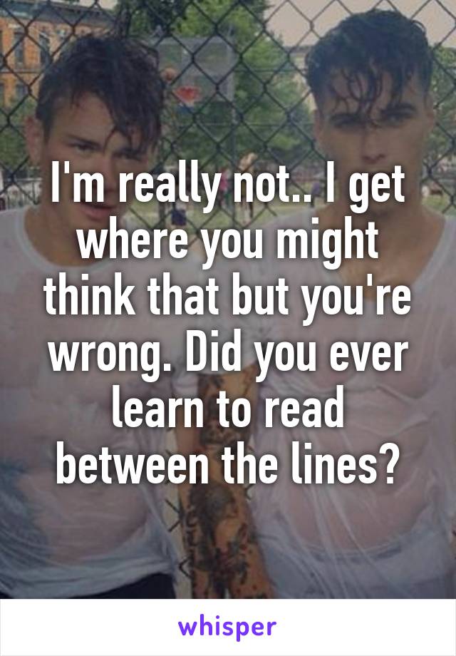 I'm really not.. I get where you might think that but you're wrong. Did you ever learn to read between the lines?