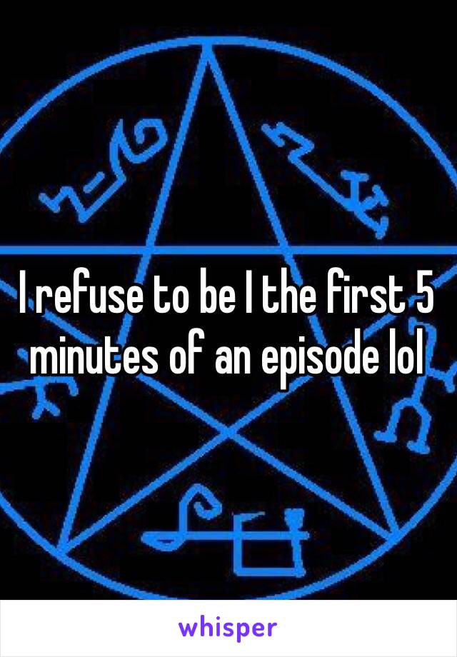 I refuse to be I the first 5 minutes of an episode lol 