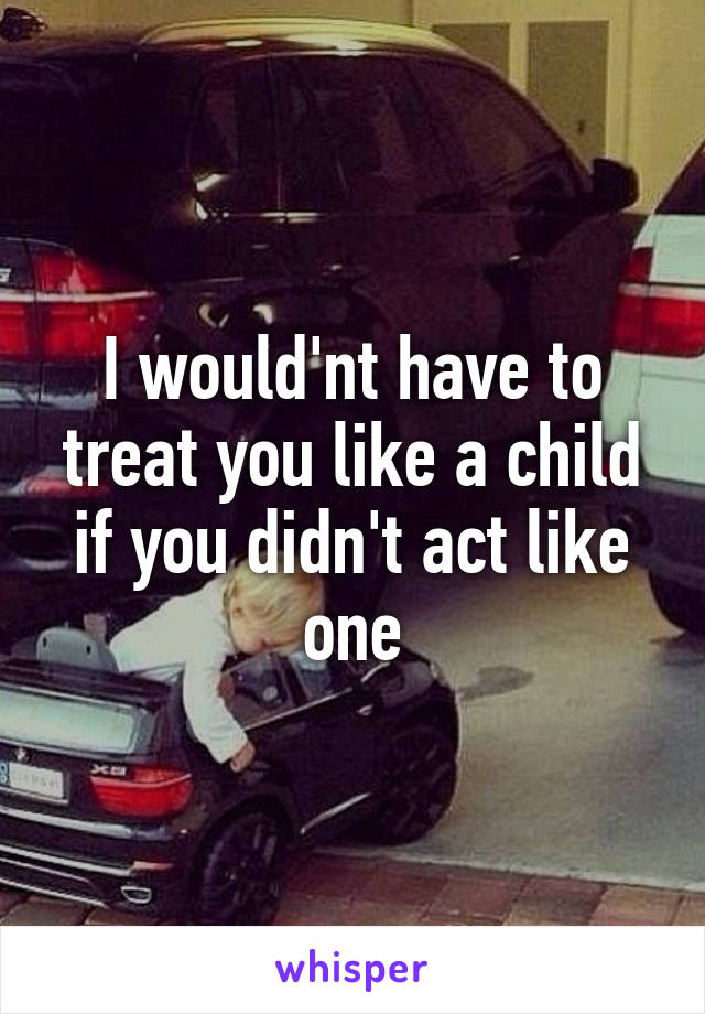 I would'nt have to treat you like a child if you didn't act like one