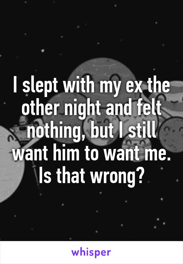 I slept with my ex the other night and felt nothing, but I still want him to want me. Is that wrong?