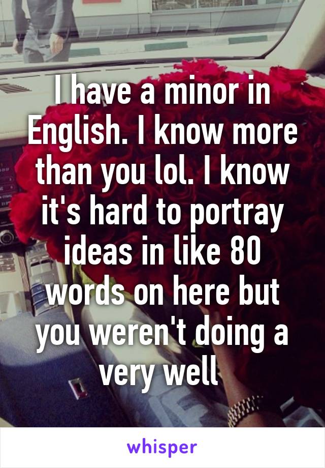 I have a minor in English. I know more than you lol. I know it's hard to portray ideas in like 80 words on here but you weren't doing a very well 