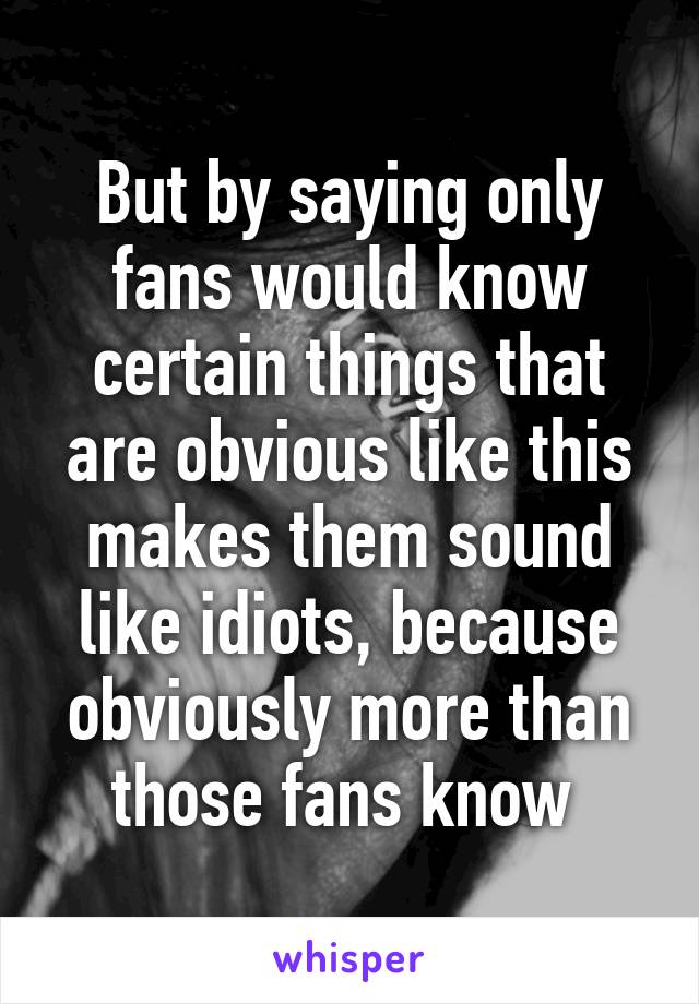 But by saying only fans would know certain things that are obvious like this makes them sound like idiots, because obviously more than those fans know 