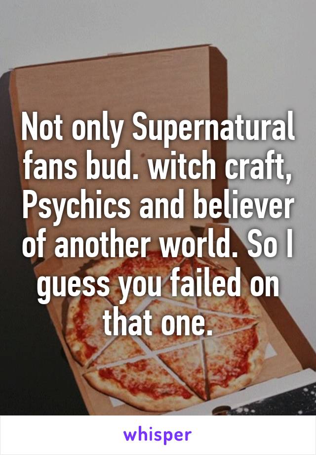 Not only Supernatural fans bud. witch craft, Psychics and believer of another world. So I guess you failed on that one.