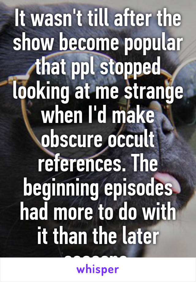 It wasn't till after the show become popular that ppl stopped looking at me strange when I'd make obscure occult references. The beginning episodes had more to do with it than the later seasons 