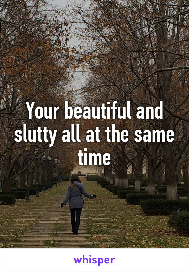Your beautiful and slutty all at the same time