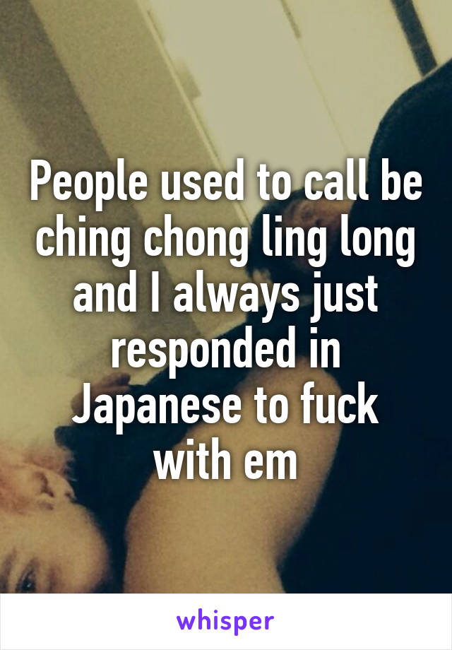 People used to call be ching chong ling long and I always just responded in Japanese to fuck with em