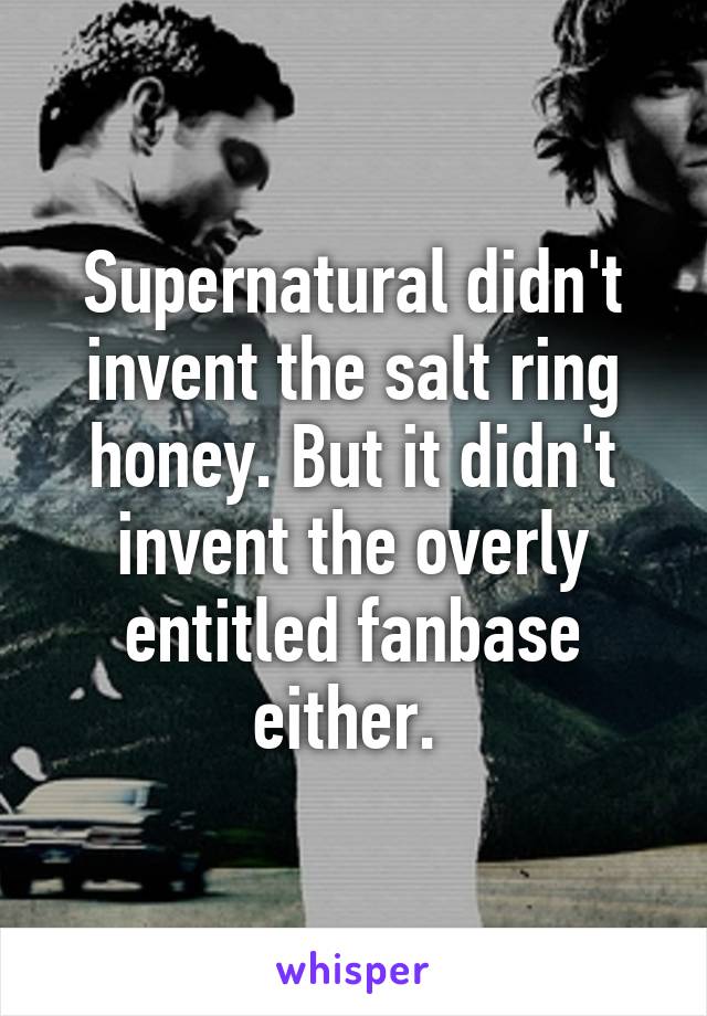 Supernatural didn't invent the salt ring honey. But it didn't invent the overly entitled fanbase either. 