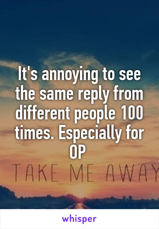 It's annoying to see the same reply from different people 100 times. Especially for OP 