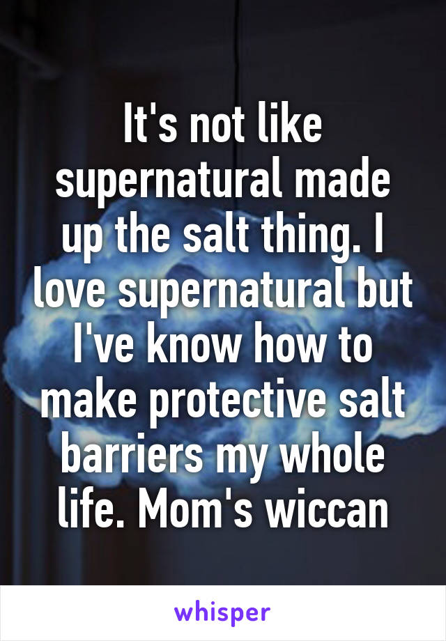 It's not like supernatural made up the salt thing. I love supernatural but I've know how to make protective salt barriers my whole life. Mom's wiccan