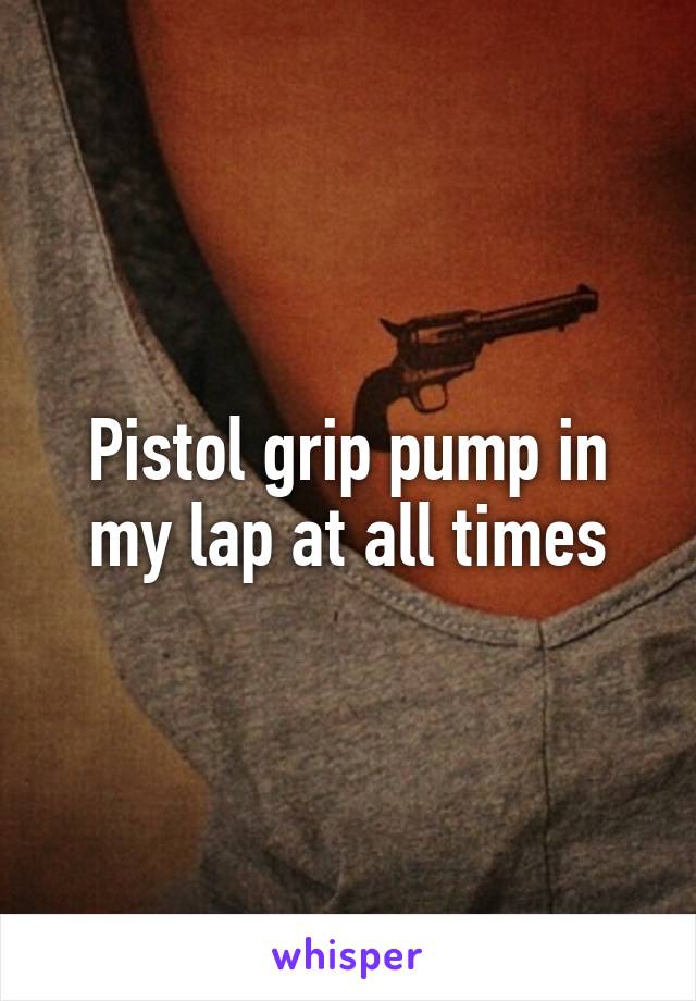 Pistol grip pump in my lap at all times