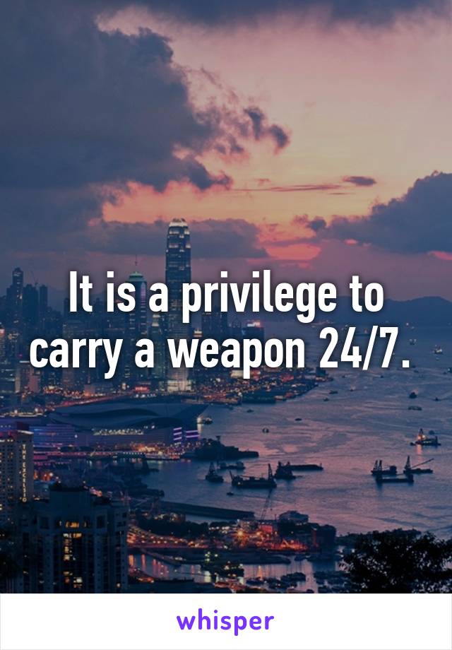 It is a privilege to carry a weapon 24/7. 