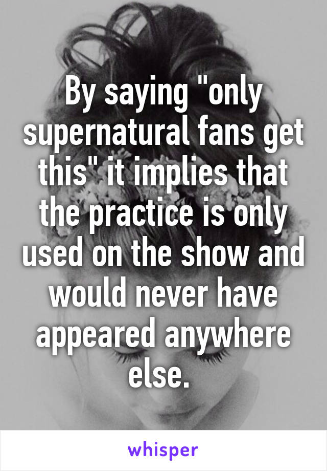 By saying "only supernatural fans get this" it implies that the practice is only used on the show and would never have appeared anywhere else. 