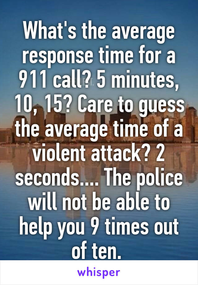 What's the average response time for a 911 call? 5 minutes, 10, 15? Care to guess the average time of a violent attack? 2 seconds.... The police will not be able to help you 9 times out of ten. 