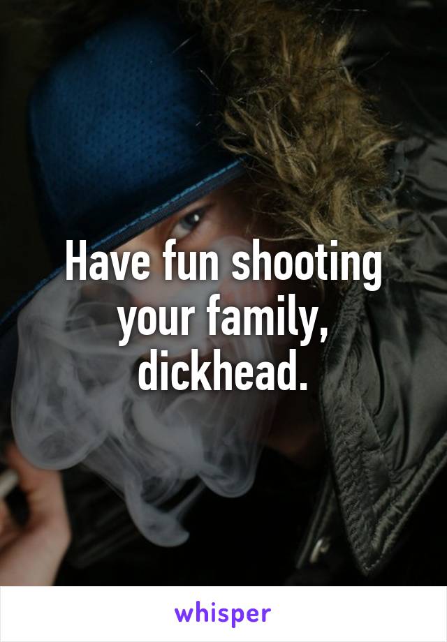 Have fun shooting your family, dickhead.