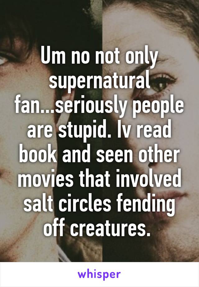 Um no not only supernatural fan...seriously people are stupid. Iv read book and seen other movies that involved salt circles fending off creatures. 