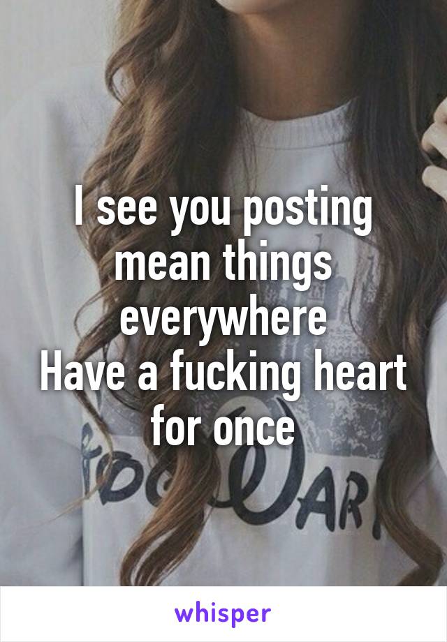 I see you posting mean things everywhere
Have a fucking heart for once