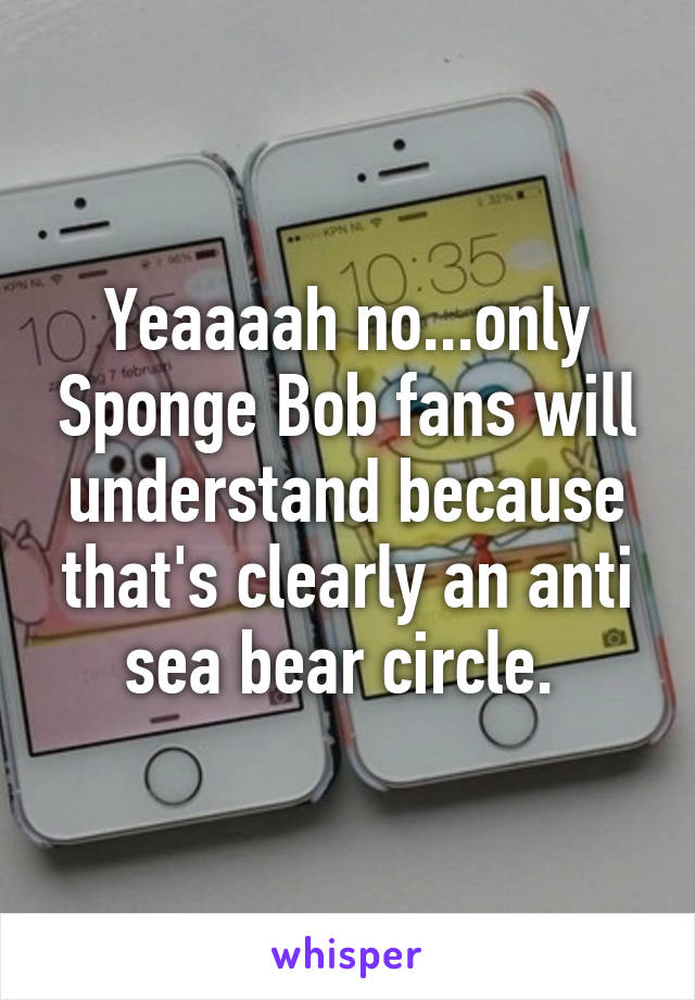 Yeaaaah no...only Sponge Bob fans will understand because that's clearly an anti sea bear circle. 