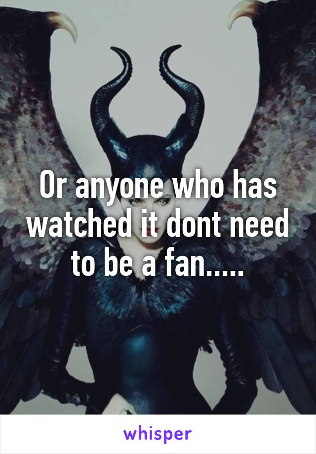 Or anyone who has watched it dont need to be a fan.....