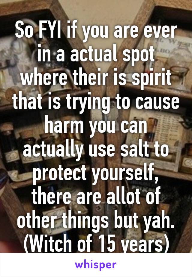 So FYI if you are ever in a actual spot where their is spirit that is trying to cause harm you can actually use salt to protect yourself, there are allot of other things but yah.
(Witch of 15 years)