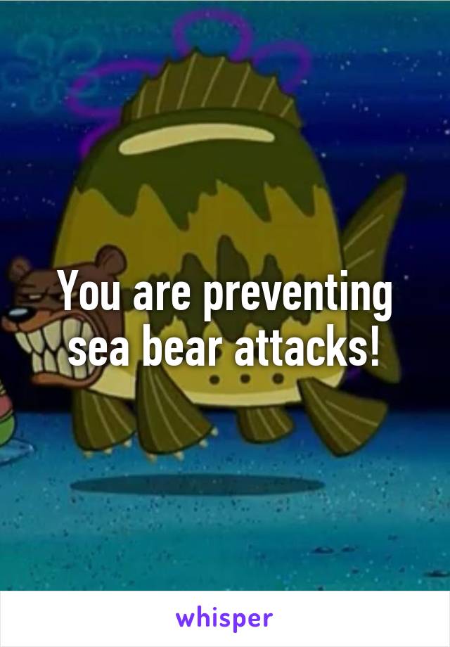 You are preventing sea bear attacks!