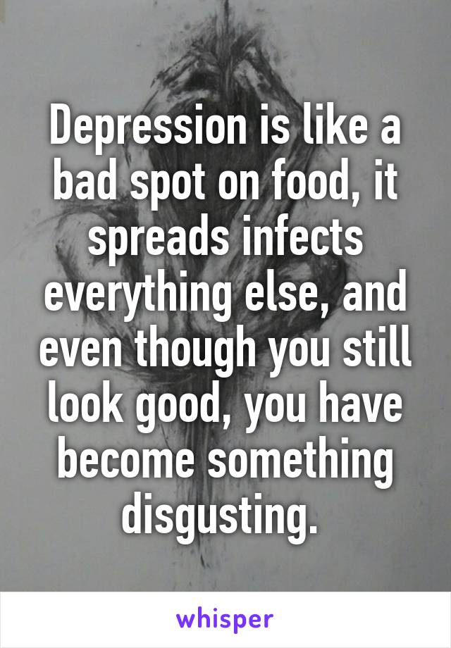 Depression is like a bad spot on food, it spreads infects everything else, and even though you still look good, you have become something disgusting. 