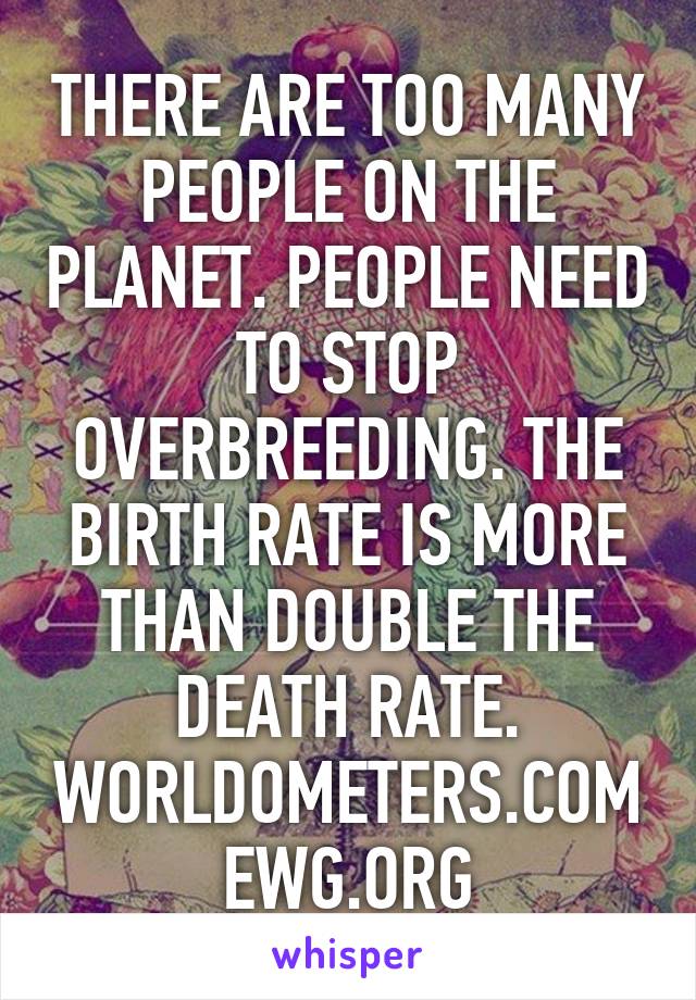 THERE ARE TOO MANY PEOPLE ON THE PLANET. PEOPLE NEED TO STOP OVERBREEDING. THE BIRTH RATE IS MORE THAN DOUBLE THE DEATH RATE. WORLDOMETERS.COM EWG.ORG