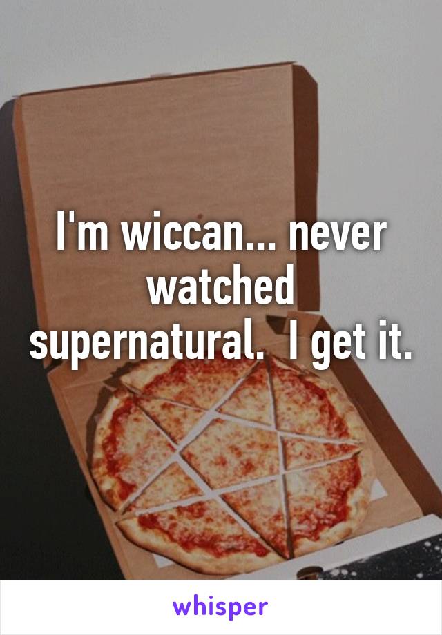 I'm wiccan... never watched supernatural.  I get it. 