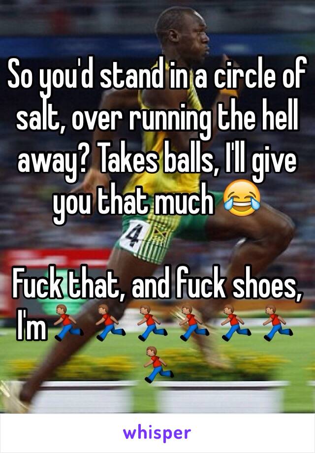 So you'd stand in a circle of salt, over running the hell away? Takes balls, I'll give you that much 😂

Fuck that, and fuck shoes, I'm🏃🏽🏃🏽🏃🏽🏃🏽🏃🏽🏃🏽🏃🏽