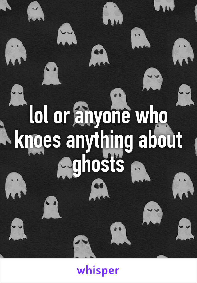 lol or anyone who knoes anything about ghosts