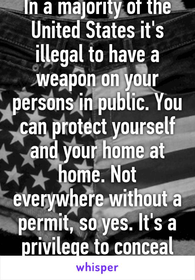 In a majority of the United States it's illegal to have a weapon on your persons in public. You can protect yourself and your home at home. Not everywhere without a permit, so yes. It's a privilege to conceal carry. 