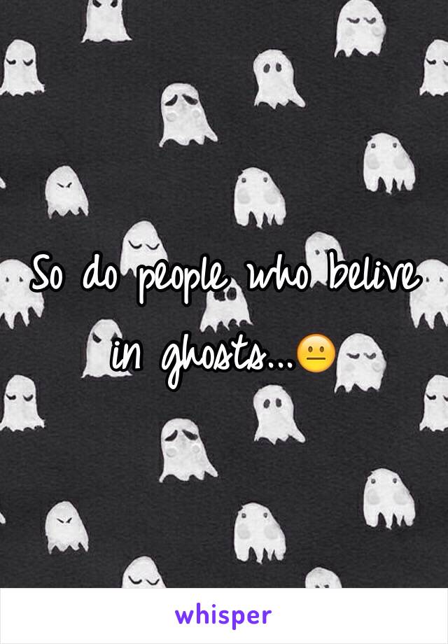 So do people who belive in ghosts...😐