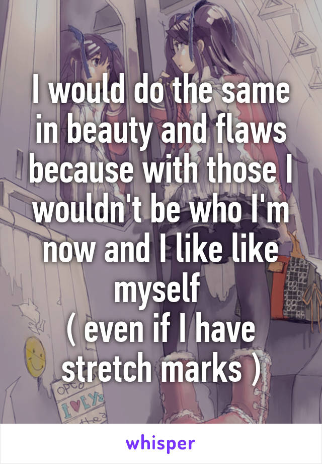 I would do the same in beauty and flaws because with those I wouldn't be who I'm now and I like like myself 
( even if I have stretch marks )