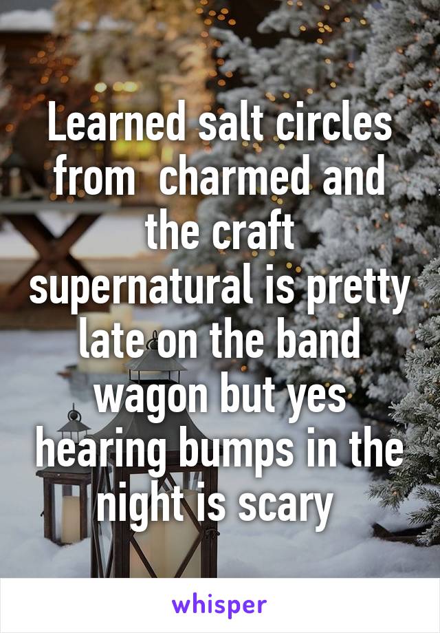 Learned salt circles from  charmed and the craft supernatural is pretty late on the band wagon but yes hearing bumps in the night is scary 