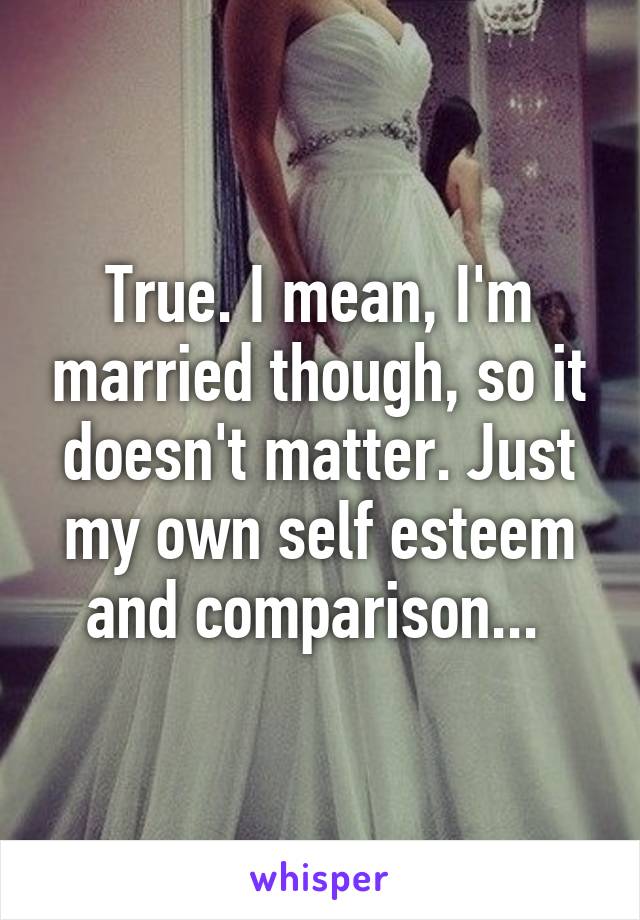True. I mean, I'm married though, so it doesn't matter. Just my own self esteem and comparison... 
