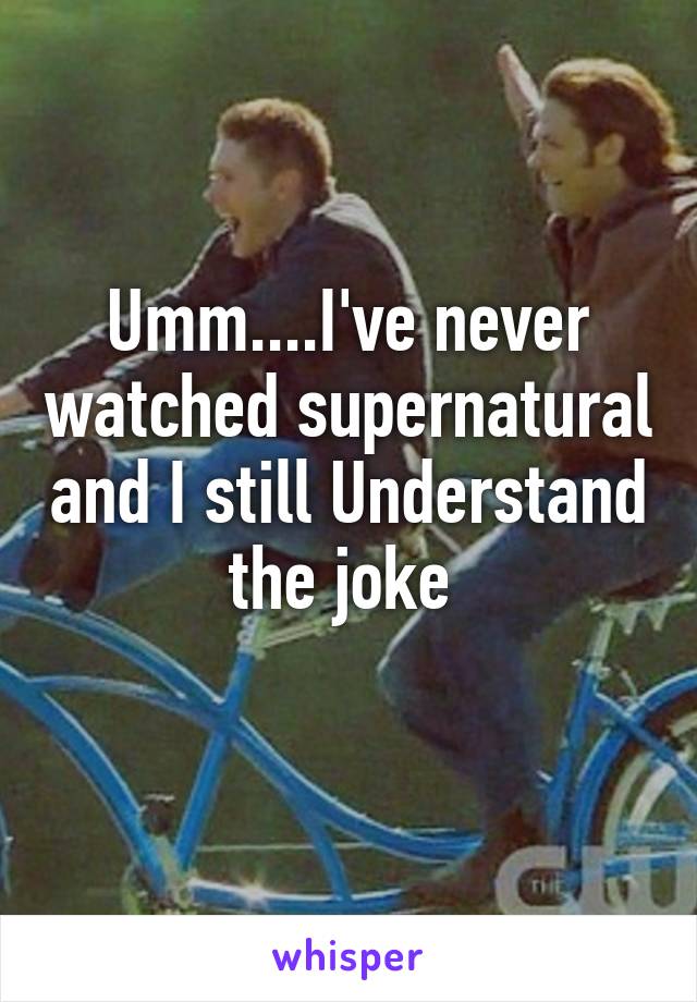 Umm....I've never watched supernatural and I still Understand the joke 
