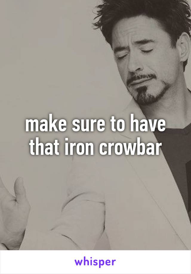 make sure to have that iron crowbar