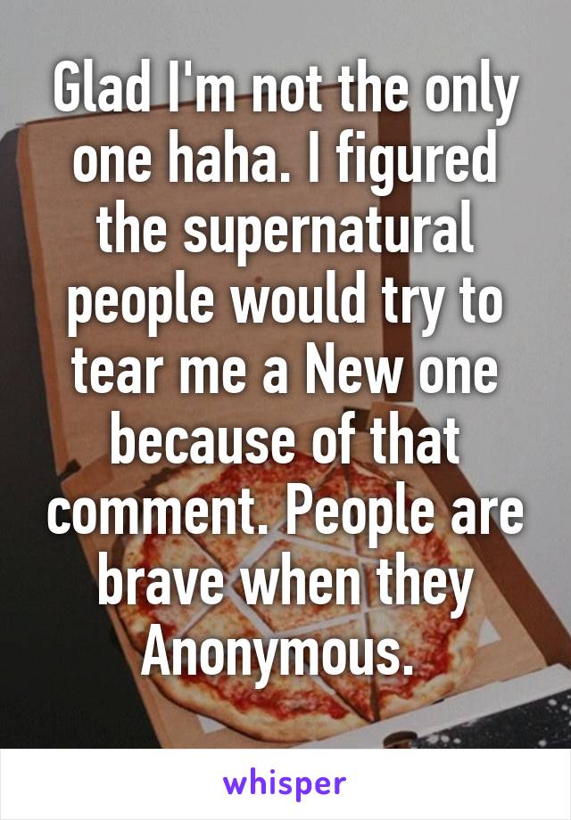 Glad I'm not the only one haha. I figured the supernatural people would try to tear me a New one because of that comment. People are brave when they Anonymous. 
 