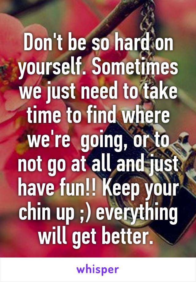 Don't be so hard on yourself. Sometimes we just need to take time to find where we're  going, or to not go at all and just have fun!! Keep your chin up ;) everything will get better. 