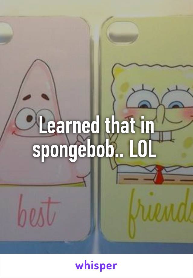 Learned that in spongebob.. LOL 