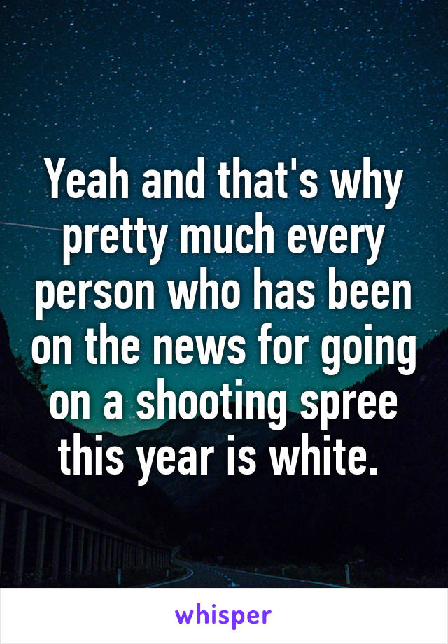 Yeah and that's why pretty much every person who has been on the news for going on a shooting spree this year is white. 