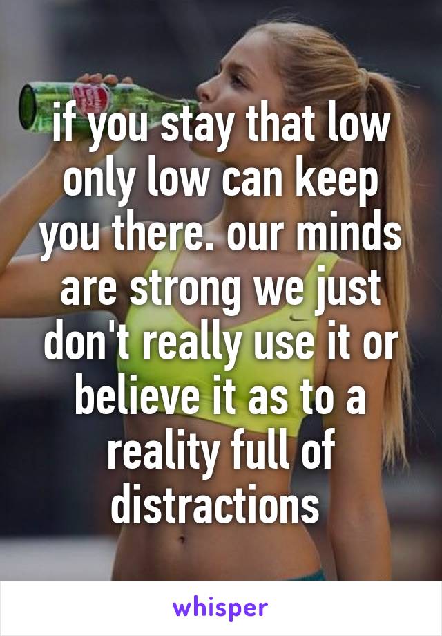 if you stay that low only low can keep you there. our minds are strong we just don't really use it or believe it as to a reality full of distractions 