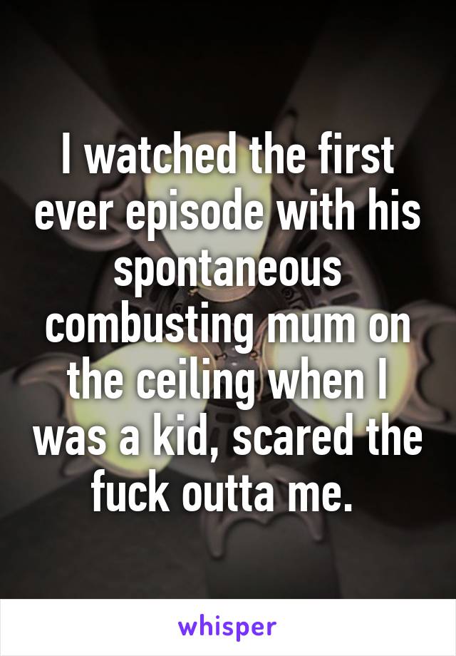 I watched the first ever episode with his spontaneous combusting mum on the ceiling when I was a kid, scared the fuck outta me. 