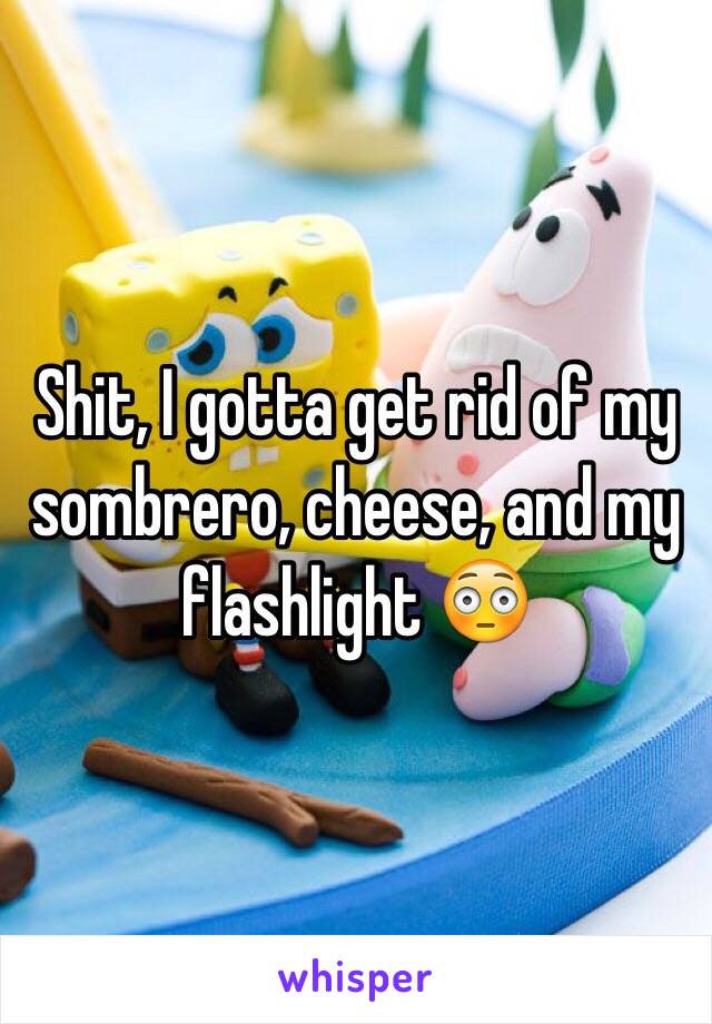 Shit, I gotta get rid of my sombrero, cheese, and my flashlight 😳