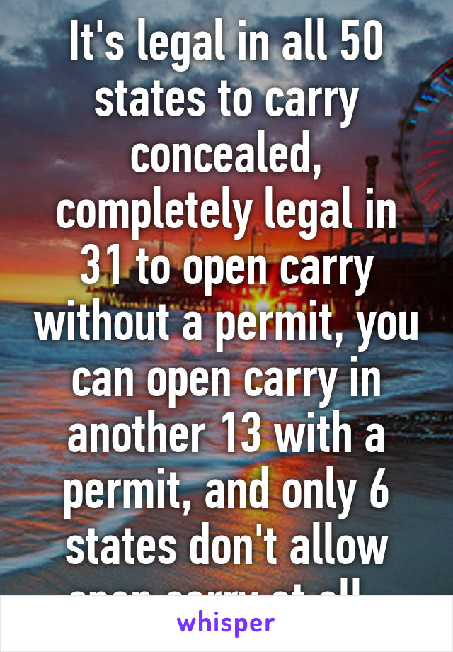 It's legal in all 50 states to carry concealed, completely legal in 31 to open carry without a permit, you can open carry in another 13 with a permit, and only 6 states don't allow open carry at all. 